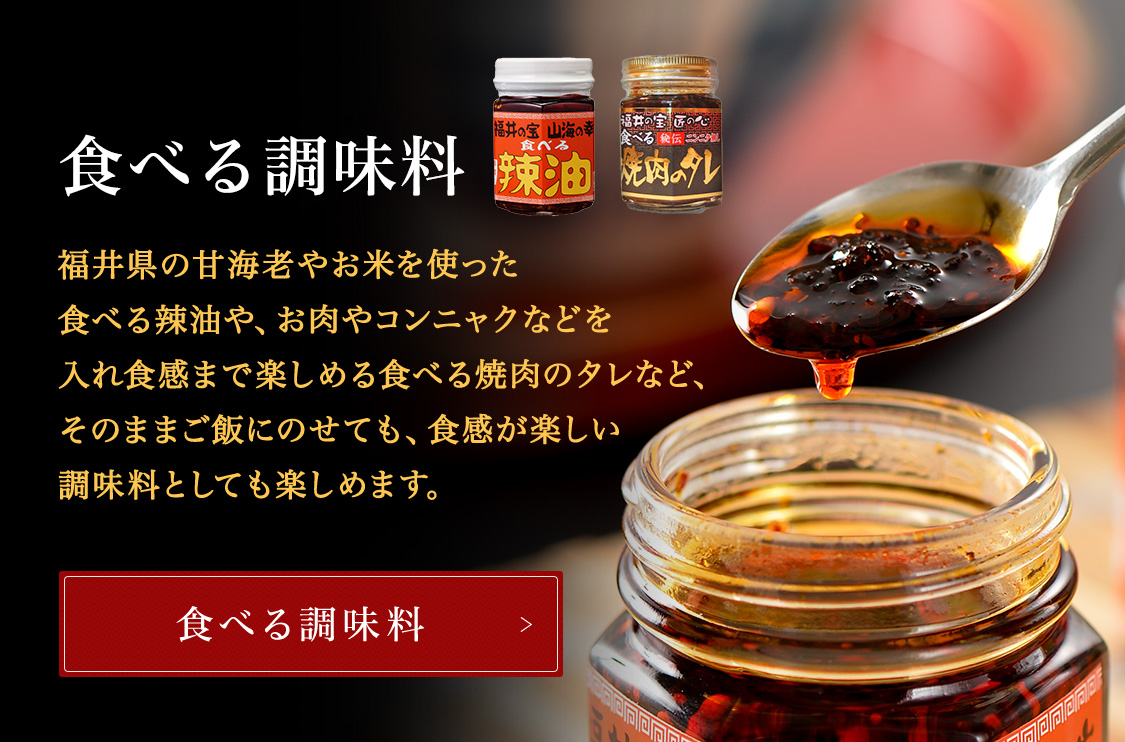食べる調味料 TVや新聞など、各メディアで話題の「食べる調味料」です。福井県の甘海老やお米を使った食べる辣油や、当店の兄弟店舗である炭火焼肉「一番星」の秘伝のタレをベースにお肉やコンニャクなどを入れ食感まで楽しめる食べる焼肉のタレなど、そのままご飯にのせても、食感が楽しい調味料としても楽しめます。